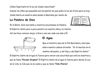 ¿Cómo llegó hasta mí la luz de Jesús resucitado?
Cuando los niños son pequeños son los padres los que piden la luz de Cristo para su hijo.
Jesús habita en nuestra alma desde el Bautismo por medio de:
La Palabra de Dios
En la Biblia, Dios nos habla y nosotros escuchamos su Palabra.
El Espíritu Santo poco a poco penetra en nuestra alma y la ilumina,
Así nos hace conocer mejor a Dios y nos une cada vez más a Él.
El Agua
Que el ministro saca de la Pila Bautismal y derrama
sobre nuestra cabeza diciendo: “Yo te bautizo en el
nombre del padre, y del Hijo y del Espíritu Santo”.
El Espíritu Santo da al agua la fuerza para vencer esa oscuridad que está en nosotros y
que se llama “Pecado Original” El Espíritu Santo da al agua la fuerza para darme la Luz
de la vida, la vida que no se acaba y que se llama “Vida Eterna”.
 