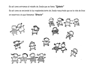 Es así como entramos al rebaño de Jesús que se llama “Iglesia”
Es así como se enciende la luz resplandeciente de Jesús resucitado que es la vida de Dios
en nosotros a la que llamamos “Gracia”
 