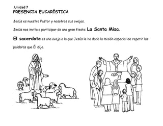 PRESENCIA EUCARÍSTICA
Jesús es nuestro Pastor y nosotros sus ovejas.
Jesús nos invita a participar de una gran fiesta: La Santa Misa.
El sacerdote es una oveja a la que Jesús le ha dado la misión especial de repetir las
palabras que Él dijo.
Unidad 7
 