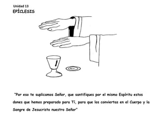 EPÍCLESIS
“Por eso te suplicamos Señor, que santifiques por el mismo Espíritu estos
dones que hemos preparado para Tí, para que los conviertas en el Cuerpo y la
Sangre de Jesucristo nuestro Señor”
Unidad 13
 