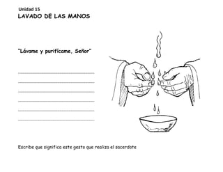 LAVADO DE LAS MANOS
“Lávame y purifícame, Señor”
....................................................................
....................................................................
....................................................................
....................................................................
....................................................................
....................................................................
Escribe que significa este gesto que realiza el sacerdote
Unidad 15
 