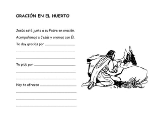 ORACIÓN EN EL HUERTO
Jesús está junto a su Padre en oración.
Acompañemos a Jesús y oremos con Él.
Te doy gracias por .....................................
.........................................................................
.........................................................................
Te pido por ...................................................
..........................................................................
..........................................................................
Hoy te ofrezco .............................................
...........................................................................
...........................................................................
...........................................................................
 