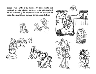 Jesús, vivió junto a su madre 30 años, hasta que
comenzó su vida pública. Durante estos años disfrutó
de su compañía y se acompañaban en el quehacer de
cada día, aprendiendo siempre de las cosas de Dios.
 