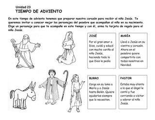 TIEMPO DE ADVIENTO
En este tiempo de adviento tenemos que preparar nuestro corazón para recibir al niño Jesús. Te
queremos invitar a conocer mejor los personajes del pesebre que acompañan al niño en su nacimiento.
Elige un personaje para que te acompañe en este tiempo y con él, arma tu tarjeta de regalo para el
niño Jesús.
JOSÉ
Por el gran amor a
Dios, cuidó y educó
con mucho cariño al
niño Jesús,
haciendo todo lo
que Dios le pedía
BURRO
Carga en su lomo a
María y a Jesús
hasta Belén. Quiere
ayudarlos siempre
que lo necesiten.
MARÍA
Llevó a Jesús en su
vientre y corazón.
Ahora en el
pesebre quiere
compartirlo con
todos nosotros en
Navidad.
PASTOR
Estaba muy atento
a lo que el ángel le
contó y fue
corriendo a visitar
y adorar al niño
Jesús.
Unidad 23
 