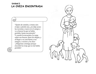 “Quién de ustedes, si tiene cien
ovejas y pierde una, ¿no deja acaso
las noventa y nueve en el campo y
va a buscar la que se había
perdido, hasta encontrarla?
Y cuando la encuentra, la carga
sobre sus brazos, lleno de alegría, y
al llegar a su casa llama a sus
amigos y vecinos y les dice:
-¡Alégrense conmigo porque
encontré la oveja que se me había
perdido!
LA OVEJA ENCONTRADA
Unidad 2
 