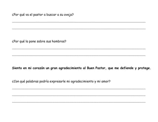 ¿Por qué va el pastor a buscar a su oveja?
........................................................................................................................................................................
........................................................................................................................................................................
¿Por qué la pone sobre sus hombros?
........................................................................................................................................................................
........................................................................................................................................................................
Siento en mi corazón un gran agradecimiento al Buen Pastor, que me defiende y protege.
¿Con qué palabras podría expresarle mi agradecimiento y mi amor?
........................................................................................................................................................................
........................................................................................................................................................................
........................................................................................................................................................................
 