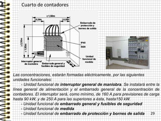 Cuarto de contadores
29
Las concentraciones, estarán formadas eléctricamente, por las siguientes
unidades funcionales:
- Unidad funcional de interruptor general de maniobra. Se instalará entre la
línea general de alimentación y el embarrado general de la concentración de
contadores. El interruptor será, como mínimo, de 160 A para previsiones de carga
hasta 90 kW, y de 250 A para las superiores a ésta, hasta150 kW.
- Unidad funcional de embarrado general y fusibles de seguridad
- Unidad funcional de medida
- Unidad funcional de embarrado de protección y bornes de salida
 