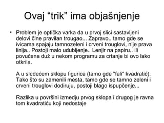 Ovaj “trik” ima objašnjenje
• Problem je optička varka da u prvoj slici sastavljeni
delovi čine pravilan trougao... Zapravo.. tamo gde se
ivicama spajaju tamnozeleni i crveni trouglovi, nije prava
linija.. Postoji malo udubljenje.. Lenjir na papiru.. ili
povučena duž u nekom programu za crtanje bi ovo lako
otkrila.
A u sledećem sklopu figurica (tamo gde "fali" kvadratić):
Tako što su zamenili mesta, tamo gde se tamno zeleni i
crveni trouglovi dodiruju, postoji blago ispupčenje...
Razlika u površini izmedju prvog sklopa i drugog je ravna
tom kvadratiću koji nedostaje
 
