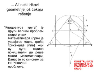 ... Ali neki trikovi
geometrije još čekaju
rešenje
“Квадратура круга” је
други велики проблем
старогрчких
математичара (први је
удвајање коцке, трећи
трисекција угла) који
су дуго година
покушавали да реше
многи математичари.
Данас је то синоним за
НЕРЕШИВЕ
проблеме.
KONSTRUISATI
KVADRAT ISTE
POVRŠINE KAO
KRUG!
 