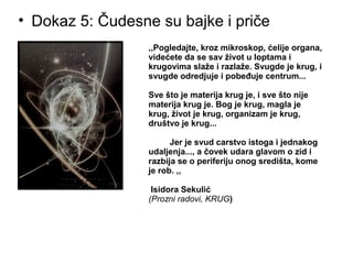 • Dokaz 5: Čudesne su bajke i priče
,,Pogledajte, kroz mikroskop, ćelije organa,
videćete da se sav život u loptama i
krugovima slaže i razlaže. Svugde je krug, i
svugde odredjuje i pobeđuje centrum...
Sve što je materija krug je, i sve što nije
materija krug je. Bog je krug, magla je
krug, život je krug, organizam je krug,
društvo je krug...
Jer je svud carstvo istoga i jednakog
udaljenja..., a čovek udara glavom o zid i
razbija se o periferiju onog središta, kome
je rob. ,,
Isidora Sekulić
(Prozni radovi, KRUG)
 