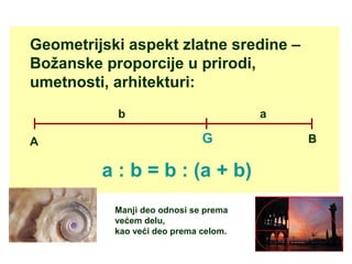 Geometrijski aspekt zlatne sredine –
Božanske proporcije u prirodi,
umetnosti, arhitekturi:
GA B
b a
a : b = b : (a + b)
Manji deo odnosi se prema
većem delu,
kao veći deo prema celom.
 