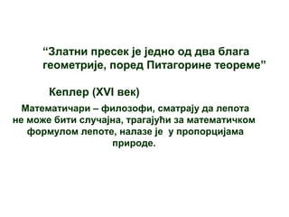 “Златни пресек је једно од два блага
геометрије, поред Питагорине теореме”
Кеплер (XVI век)
Математичари – филозофи, сматрају да лепота
не може бити случајна, трагајући за математичком
формулом лепоте, налазе је у пропорцијама
природе.
 