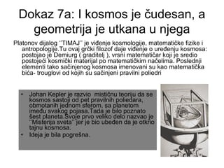 Dokaz 7a: I kosmos je čudesan, a
geometrija je utkana u njega
Platonov dijalog ‘’TIMAJ’’ je viđenje kosmologije, matematičke fizike i
antropologije.Tu ovaj grčki filozof daje viđenje o uređenju kosmosa:
postojao je Demiurg ( graditelj ), vrsni matematičar koji je sredio
postojeći kosmički materijal po matematičkim načelima. Poslednji
elementi tako sačinjenog kosmosa imenovani su kao matematička
bića- trouglovi od kojih su sačinjeni pravilni poliedri
• Johan Kepler je razvio mističnu teoriju da se
kosmos sastoji od pet pravilnih poliedara,
obmotanih jednom sferom, sa planetom
imeđu svakog pojasa.Tada je bilo poznato
šest planeta.Svoje prvo veliko delo nazvao je
‘’Misterija sveta’’ jer je bio ubeđen da je otkrio
tajnu kosmosa.
• Ideja je bila pogrešna.
 