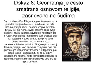 Dokaz 8: Geometrija je često
smatrana osnovom religije,
zasnovane na čudima
Grčki matematičar Pitagora je proučavao svojstva
prirodnih brojeva koja su i dan danas poznata,
kao na primjer parni i neparni brojevi, savršeni
brojevi itd. Po njemu, svaki broj ima čak i svoje
osobine: muški i ženski, savršen ili nepotpun, lep
ili ružan. Postojao je i najbolji od svih brojeva: broj
10, kojeg su prepoznali kao zbir prva četiri
prirodna broja (1 + 2 + 3 + 4 = 10).
Naravno, mi danas pamtimo Pitagoru po poznatoj
teoremi, koja je, iako nazvana po njemu, ona bila
poznata još i starim Vaviloncima 1000 godina pre
nego što se Pitagora rodi, ali on ju je prvi
dokazao. Po nekima, kada je Pitagora dokazao tu
teoremu, bogovima u čast je žrtvovao vola što su
ga prosvetlili.
 