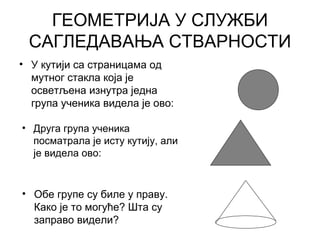 ГЕОМЕТРИЈА У СЛУЖБИ
САГЛЕДАВАЊА СТВАРНОСТИ
• У кутији са страницама од
мутног стакла која је
осветљена изнутра једна
група ученика видела је ово:
• Друга група ученика
посматрала је исту кутију, али
је видела ово:
• Обе групе су биле у праву.
Како је то могуће? Шта су
заправо видели?
 