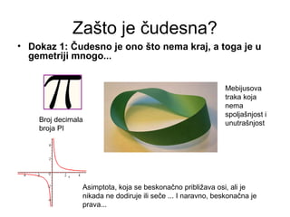 Zašto je čudesna?
• Dokaz 1: Čudesno je ono što nema kraj, a toga je u
gemetriji mnogo...
Broj decimala
broja PI
Mebijusova
traka koja
nema
spoljašnjost i
unutrašnjost
Asimptota, koja se beskonačno približava osi, ali je
nikada ne dodiruje ili seče ... I naravno, beskonačna je
prava...
 
