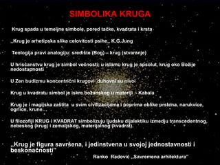 SIMBOLIKA KRUGA
• Krug spada u temeljne simbole, pored tačke, kvadrata i krsta
• ,,Krug je arhetipska slika celovitosti psihe,, K.G.Jung
• Teologija pravi analogiju: središte (Bog) – krug (stvaranje)
• U hrisćanstvu krug je simbol večnosti; u islamu krug je apsolut, krug oko Božije
nedostupnosti
• U Zen budizmu koncentrični krugovi duhovni su nivoi
• Krug u kvadratu simbol je iskre božanskog u materiji - Kabala
• Krug je i magijska zaštita u svim civilizacijama i poprima oblike prstena, narukvice,
ogrlice, krune…
• U filozofiji KRUG i KVADRAT simbolizuju ljudsku dijalektiku izmedju transcedentnog,
nebeskog (krug) i zemaljskog, materijalnog (kvadrat).
• ,,Krug je figura savršena, i jedinstvena u svojoj jednostavnosti i
beskonačnosti”
Ranko Radović ,,Savremena arhitektura”
 