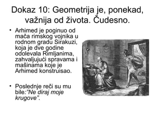 Dokaz 10: Geometrija je, ponekad,
važnija od života. Čudesno.
• Arhimed je poginuo od
mača rimskog vojnika u
rodnom gradu Sirakuzi,
koja je dve godine
odolevala Rimljanima,
zahvaljujući spravama i
mašinama koje je
Arhimed konstruisao.
• Poslednje reči su mu
bile:”Ne diraj moje
krugove”.
 