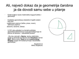 Ali, najveći dokaz da je geometrija čarobna
ja da dovodi samu sebe u pitanje
• Epitet kraljice nauka matematika duguje Euklidu i
geometriji!
• Euklidska geometrija je deduktivni logički sistem
koji čine:
nedefinisani pojmovi (tačka, prava, ravan),
definisani pojmovi,
aksiome, teoreme, dokazi.
• U XIX veku poljuljani su temelji euklidske
geometrije.Zasnovana je nova geometrija koja ne
počiva na iskustvu - neeuklidski prostor!
,,Da nisu verovali u Njutna, teoriju relativiteta
mogli su formirati pre Njutna Anri Poenkare i Ernst
Mah. Slično tome, Gaus je pre Lobačevskog i
Boljaija mogao formulisati principe neeuklidske
geometrije!,,
Akademik dr
Mirko Stojaković
 