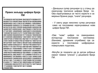 Првих хиљаду цифара броја
ПИ
3.
1415926535 8979323846 2643383279 5028841971
6939937510 5820974944 5923078164 0628620899
8628034825 3421170679 8214808651 3282306647
0938446095 5058223172 5359408128 4811174502
8410270193 8521105559 6446229489 5493038196
4428810975 6659334461 2847564823 3786783165
2712019091 4564856692 3460348610 4543266482
1339360726 0249141273 7245870066 0631558817
4881520920 9628292540 9171536436 7892590360
0113305305 4882046652 1384146951 9415116094
3305727036 5759591953 0921861173 8193261179
3105118548 0744623799 6274956735 1885752724
8912279381 8301194912 9833673362 4406566430
8602139494 6395224737 1907021798 6094370277
0539217176 2931767523 8467481846 7669405132
0005681271 4526356082 7785771342 7577896091
7363717872 1468440901 2249534301 4654958537
1050792279 6892589235 4201995611 2129021960
8640344181 5981362977 4771309960 5187072113
4999999837 2978049951 0597317328 1609631859
5024459455 3469083026 4252230825 3344685035
2619311881 7101000313 7838752886 5875332083
8142061717 7669147303 5982534904 2875546873
1159562863 8823537875 9375195778 1857780532
1712268066 1300192787 6611195909
2164201989...
- Данашњи супер рачунари су у стању да
израчунају трилионе цифара броја пи.
Ова израчунавања се често користе и за
мерење брзине рада, “снаге” рачунара.
- У свету раде неколико супер рачунара
само на пословима израчунавања нове
цифре броја ПИ.
-Ове “нове” цифре се свакодневно
испоручују пословним системима
(банкама, државним службама) где се
користе у пословима шифрирања
поверљивих података..
-Могуће је показати да је датум рођења
сваког човека “уписан” у децимале броја
ПИ.
 