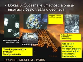• Dokaz 3: Čudesna je umetnost, a ona je
inspiraciju često tražila u geometriji
АлбрехтДирер,
(1471-1528)
``Меланхолија``
Јохан Нојдорфер и
његов син, 1561
LOUVRE MUSEUM - PARIS
Lucio Safaro, ``Platonova
tela``
kompjuterska grafika, 1989.
Салвадор Дали Odnos 5 : 3
približna je
vrednost broja φ u
umetnosti kojom
se označava
idealan odnos
“Čovek je geometrijska
životinja!”
Korbizje, arhitekta
 