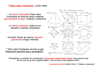 • U istoriji matematike Pjero dela
Frančeska se pominje zbog unošenja
geometrijskih znanja i veština u slikarstvo.
• U istoriji umetnosti jedan je od
najvećih umetnika renesanse.
• Istoričar Vasari ga naziva najvećim
geometrom svoga vremena.
• Pjero dela Frančeska nacrtao je pet
Platonovih pravilnih tela u perspektivi.
“Perspektiva je neobično fino istraživanje i pronalazak matematičkih učenja, koja pomoću linija
čini da ono što je blizu izgleda daleko, i da ono što je malo izgleda veliko.”
Leonardo da Vinči (1452-1512.), ”Traktat o slikarstvu”
• Pjero dela Frančeska (1416-1492)
 