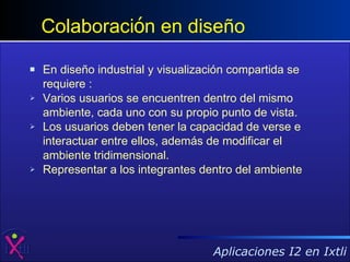 En diseño industrial y visualización compartida se requiere : Varios usuarios se encuentren dentro del mismo ambiente, cada uno con su propio punto de vista. Los usuarios deben tener la capacidad de verse e interactuar entre ellos, además de modificar el ambiente tridimensional.  Representar a los integrantes dentro del ambiente Colaboraci ó n en diseño 