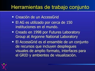Herramientas de trabajo conjunto Creación de un AccessGrid El AG es utilizado por cerca de 150 instituciones en el mundo.  Creado en 1998 por Futures Laboratory Group at Argonne National Laboratory  El AccessGrid es el ensamble de un conjunto de recursos que incluyen despliegues visuales de amplio formato, interfaces para el GRID y ambientes de visualización.  