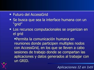 Futuro del AccessGrid Se busca que sea la interface humana con un “grid”  Los recursos computacionales se organizan en el grid Permita la comunicación humana en reuniones donde participen multiples nodos con AccessGrid, en los que se lleven a cabo sesiones de trabajo donde se compartan las aplicaciones y datos generados al trabajar con un GRID.  