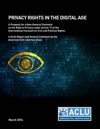 PRIVACY RIGHTS IN THE DIGITAL AGE 
A Proposal for a New General Comment 
on the Right to Privacy under Article 17 of the 
International Covenant on Civil and Political Rights: 
A Draft Report and General Comment by the 
American Civil Liberties Union 
March 2014 
 