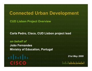 Connected Urban Development
CUD Lisbon Project Overview



Carla Pedro, Cisco, CUD Lisbon project lead

on behalf of
João Fernandes
Ministry of Education, Portugal

                                        21st May 2009
 
