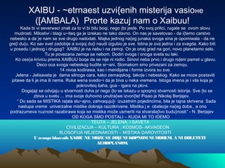 XAIBU - ~etrnaest uzvi{enih misterija vasioне
([AMBALA) Prorte kazuj nam o Xaibuu!
Kada bi vi severwaci znali za to vi bi bilu boqi, nego {to jeste. Po svoj prilici, rugate se ovom slovu
mudrosti. Milostivi i blagi u~iteq ga je izrekao ne tako davno. On nas je savetovao - da i{temo carstvo
nebesko a da }e nam se sve drugo nadodati. Majka jednog na{eg junaka svoga sina je opomiwala - da ne
gre{i du{u. Ko sav svet zadobije a svojoj du{i naudi izgubio je sve. Istina je ova jedna i za svagda. Kako biti
u posedu i jednog i drugog? XAIBU je na nebu i na zemqi. On je onaj grad na gori, novo planetarno selo.
Tu je povezana zemqa sa nebom. Dodiri ovoga i onoga sveta su laki.
Ko ose}a krivicu prema XAIBUU boqe da se nije ni rodio. Sinovi neba prvo i drugo ro|eni pamet u glavu.
Deco oca svoga nebeskog budite sr~ani. Stomakom smo privezani za zemqu.
14 nivoa kodirawa, kao i meridijana i forme izvora su sve.
Jelena - Jelisaveta je dama silnoga cara, kako zemaqskog, tako|e i nebeskog. Kako se moze postaviti
pitawe da li je ima ili nema. Ruka wena svedo~i da je biva u neka vremena. Istoga imena je i vila koja je
pokroviteq šaha, goa - igara na ploчi.
Doga|aji se odvijaju u stvarnosti duha pr nego {to se iskazu u spoqnoj stvarnosti istorije. Sve {to se
zbiva u svetu ... ima svoje duhovno unutra{we izvori{te! Pisao je Nikolaj Ber|ajev.
“ Do sada se MISTIKA ra|ala slu~ajno, zahvaquju}i izuzetnim pojedincima, bila je tajna skrivena. Sada
nastupa vreme univerzalne mistike dokraja razotkrivene. Mistika j e obelezje na{eg doba., a ono
podrazumeva nuznost razabirawa koja se mistika može usmeriti na stvarala{tvo budu}nosti” - N. Ber|ajev
OD KOGA SMO POSTALI – KUDA MI TO IDEMO
TEUTA – JELENA; I SAVETA
CIVILIZACIJA – KULTURA ; KOSMOS- AKVAGEON
fILOSOFIJA NEJEDNAKOSTI – MISTIKA DAROVITOSTI
U zemqu blazenih XAIBU NE MOZE SE DO]I NI KOPNOMNI MOREM, A NI DOLETETI
AEROPLANOM.
 
