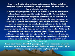 Ona je u drugim dimenzijama univerzuma. Takav poduhvat
mnogima izgleda nerazuman. Tu je mudrost ko vidi, vidi, ko
kuca otvori}e mu se.
Nimalo slu ajno princeza koja se dovodi u vezu sa srebrnomč
vodom dolazi da promoviše svoju kwigu u H. Novom tokom
posela u Kruševicama okupqawa gorštaka.Mi se nadamo a i
ube eni smo u to da e na i za shodno da bude sa nama uđ đ đ
teku oj 6. godini nastaqvqaju i delo svojih predaka. Beleškeđ đ
koje su napravqene na predhodnom nadamo se da e bitiđ
dostavqene istoj. Unapred se zahvaqujemo i radujemo da emođ
na pravi na in mo i da budemo od vajde svome rodu. Ništa ne bič đ
trebalo da nas omete na pravom putu. Nema izgovora za
veli anstveno delo koje iz toga sledi. Sve bi se to odrazilo nač
samu sredinu, podnebqe,kao i uopšte na samo bi e. Stvaraju iđ đ
uslove za veliko delo mi smo ono što jesmo. ХЕРЕНА или
(АГАРТА) само то !
Tako nam vladar XAIBUA pomogao. U to ne sumwamo, šta više
u to smo sigurni kaou ništa drugo. Budite sa nama u tome. Mi se
nadamo, verujemo u opšte soglasje Poete!
 