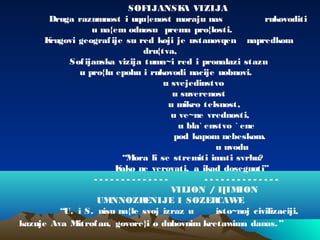 SOFIJANSKA VIZIJA
Druga razumnost i uqu|enost moraju nas rukovoditi
u na{em odnosu prema pro{losti.
Krugovi geografije su red koji je ustanovqen napredkom
dru{tva,
Sofijanska vizija tuma~i red i pronalazi stazu
u pro{lu epohu i rukovodi nacije uobnovi.
u svejedinstvo
u suverenost
u mikro telsnost,
u ve~ne vrednosti,
u bla` enstvo ` ene
pod kapom nebeskom.
u uvodu
“Mora li se stremiti imati svrhu?
Kako ne verovati, a ikad dosegnuti”
- - - - - - - - - - - - - - - - - - - - - - - - - - - -
VILION / I[IMION
UMNNOZRENIJE I SOZERCAWE
“U. i S. nisu na{le svoj izraz u isto~noj civilizaciji,
kazuje Ava Mitrofan, govore}i o duhovnim kretawima danas.”
 