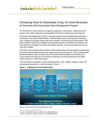 Program Briefing




Connecting Cities for Sustainable Living: An Urban Revolution
An Overview of the Connected Urban Development Program

For the first time in human history, the majority of people live in urban areas1. Cities consume 75
percent of the world's energy and are responsible for 80 percent of greenhouse gas emissions 2.
Connected Urban Development (CUD) is a five-year program that was developed through Cisco’s
participation in the Clinton Global Initiative. Traditional approaches to reducing carbon emissions
have consisted of using less energy, other forms of energy, and capturing and storing carbon. CUD
takes a different approach by changing how cities deliver services to residents, how residents work,
how traffic flow is managed, how public transportation operates, and how real estate resources are
used and managed.
CUD aims to reduce global carbon emissions while simultaneously promoting economic development
by fundamentally changing the way cities operate and use natural resources. CUD is a public-private
partnership between Cisco and cities around the world that demonstrates how information and
communication technology (ICT) and network connectivity can increase efficiencies and reduce
carbon emissions in urban environments.
The CUD blueprint comprises a number of building blocks—work, mobility, buildings, energy, and
sustainable socioeconomics—which are shown in Figure 1.
Figure 1. A Blueprint for City Transformation




Source: Cisco, Connected Urban Development, 2010


1
    Source: UN-HABITAT State of the World’s Cities 2008/2009 Report
2
    Source: UN-HABITAT State of the World’s Cities 2008/2009 Report
 