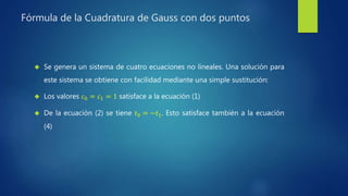 Fórmula de la Cuadratura de Gauss con dos puntos
 Se genera un sistema de cuatro ecuaciones no lineales. Una solución para
este sistema se obtiene con facilidad mediante una simple sustitución:
 Los valores 𝑐0 = 𝑐1 = 1 satisface a la ecuación (1)
 De la ecuación (2) se tiene 𝑡0 = −𝑡1. Esto satisface también a la ecuación
(4)
 