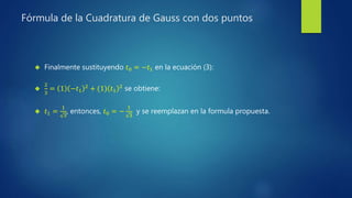 Fórmula de la Cuadratura de Gauss con dos puntos
 Finalmente sustituyendo 𝑡0 = −𝑡1 en la ecuación (3):

2
3
= 1 −𝑡1
2 + (1) 𝑡1
2 se obtiene:
 𝑡1 =
1
3
, entonces, 𝑡0 = −
1
3
y se reemplazan en la formula propuesta.
 