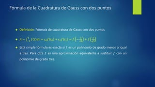 Fórmula de la Cuadratura de Gauss con dos puntos
 Definición: Fórmula de cuadratura de Gauss con dos puntos
 𝐴 = −1
1
𝑓 𝑡 𝑑𝑡 = 𝑐0 𝑓 𝑡0 + 𝑐1 𝑓 𝑡1 = 𝑓 −
1
3
+ 𝑓
1
3
 Esta simple fórmula es exacta si 𝑓 es un polinomio de grado menor o igual
a tres. Para otra 𝑓 es una aproximación equivalente a sustituir 𝑓 con un
polinomio de grado tres.
 
