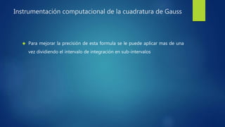 Instrumentación computacional de la cuadratura de Gauss
 Para mejorar la precisión de esta formula se le puede aplicar mas de una
vez dividiendo el intervalo de integración en sub-intervalos
 
