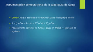 Instrumentación computacional de la cuadratura de Gauss
 Ejemplo. Aplique dos veces la cuadratura de Gauss en el ejemplo anterior
 𝐴 = 1
2
𝑥𝑒 𝑥 𝑑𝑥 = 𝐴1 + 𝐴2 = 1
1.5
𝑥𝑒 𝑥 𝑑𝑥 + 1.5
2
𝑥𝑒 𝑥 𝑑𝑥
 Posteriormente corremos la función gauss en Matlab y aparecerá lo
siguiente
 