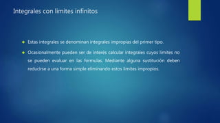 Integrales con limites infinitos
 Estas integrales se denominan integrales impropias del primer tipo.
 Ocasionalmente pueden ser de interés calcular integrales cuyos limites no
se pueden evaluar en las formulas. Mediante alguna sustitución deben
reducirse a una forma simple eliminando estos limites impropios.
 