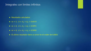 Integrales con limites infinitos
 Resultados calculados:
 𝑚 = 1; 𝐴 = 𝐴1 + 𝐴2 = 0.6019
 𝑚 = 2; 𝐴 = 𝐴1 + 𝐴2 = 0.5891
 𝑚 = 4; 𝐴 = 𝐴1 + 𝐴2 = 0.5890
 El ultimo resultado tiene un error en el orden de 0.0001
 
