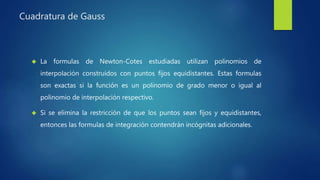 Cuadratura de Gauss
 La formulas de Newton-Cotes estudiadas utilizan polinomios de
interpolación construidos con puntos fijos equidistantes. Estas formulas
son exactas si la función es un polinomio de grado menor o igual al
polinomio de interpolación respectivo.
 Si se elimina la restricción de que los puntos sean fijos y equidistantes,
entonces las formulas de integración contendrán incógnitas adicionales.
 