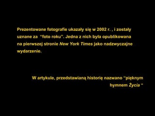 Prezentowane fotografie ukazały się w 2002 r. , i zostały uznane za  “foto roku”. Jedna z nich była opublikowana na pierwszej stronie  New York Times  jako nadzwyczajne wydarzenie. W artykule ,  przedstawianą historię nazwano “pięknym hymnem  Życia  “ 