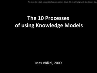 The 10 Processes  of using Knowledge Models Max Völkel, 2009 This cover slide is black, because slideshare users are more likely to click on dark backgrounds. See slideshare blog. 