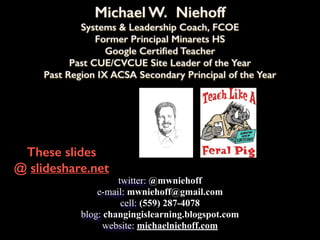 Michael W. Niehoff
Systems & Leadership Coach, FCOE
Former Principal Minarets HS
Google Certified Teacher
Past CUE/CVCUE Site Leader of the Year
Past Region IX ACSA Secondary Principal of the Year
These slides
@ slideshare.net
twitter: @mwniehoff
e-mail: mwniehoff@gmail.com
cell: (559) 287-4078
blog: changingislearning.blogspot.com
website: michaelniehoff.com