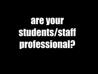 are your
students/staff
professional?