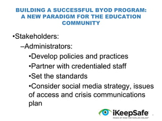 BUILDING A SUCCESSFUL BYOD PROGRAM:
A NEW PARADIGM FOR THE EDUCATION
COMMUNITY

•Stakeholders:
–Administrators:
•Develop policies and practices
•Partner with credentialed staff
•Set the standards
•Consider social media strategy, issues
of access and crisis communications
plan
*

 