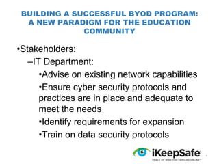 BUILDING A SUCCESSFUL BYOD PROGRAM:
A NEW PARADIGM FOR THE EDUCATION
COMMUNITY

•Stakeholders:
–IT Department:
•Advise on existing network capabilities
•Ensure cyber security protocols and
practices are in place and adequate to
meet the needs
•Identify requirements for expansion
•Train on data security protocols
*

 