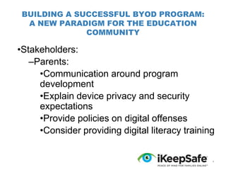 BUILDING A SUCCESSFUL BYOD PROGRAM:
A NEW PARADIGM FOR THE EDUCATION
COMMUNITY

•Stakeholders:
–Parents:
•Communication around program
development
•Explain device privacy and security
expectations
•Provide policies on digital offenses
•Consider providing digital literacy training

*

 